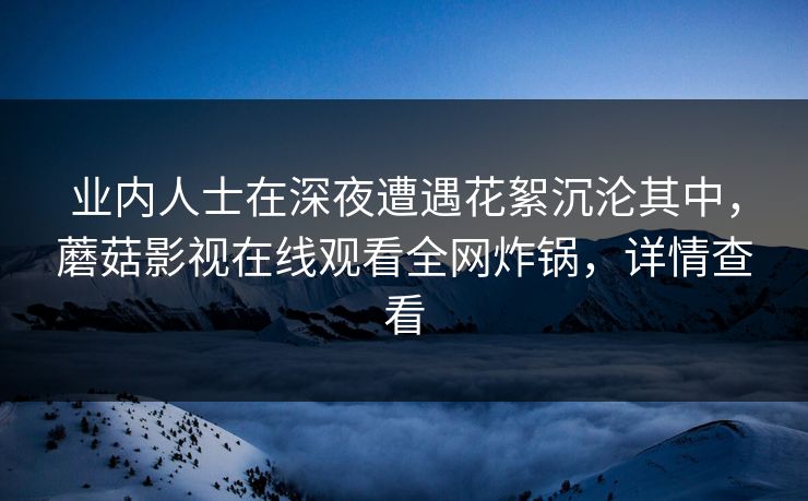 业内人士在深夜遭遇花絮沉沦其中，蘑菇影视在线观看全网炸锅，详情查看