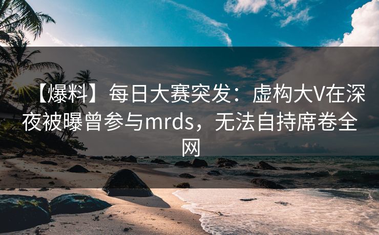 【爆料】每日大赛突发：虚构大V在深夜被曝曾参与mrds，无法自持席卷全网