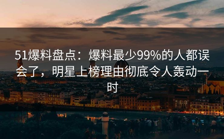 51爆料盘点：爆料最少99%的人都误会了，明星上榜理由彻底令人轰动一时