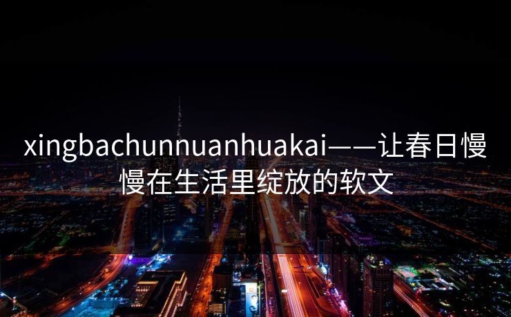 xingbachunnuanhuakai——让春日慢慢在生活里绽放的软文