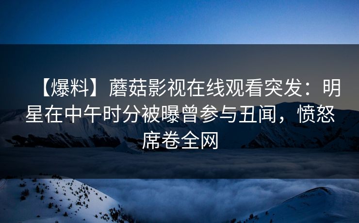 【爆料】蘑菇影视在线观看突发：明星在中午时分被曝曾参与丑闻，愤怒席卷全网
