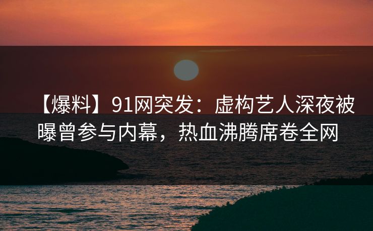 【爆料】91网突发：虚构艺人深夜被曝曾参与内幕，热血沸腾席卷全网