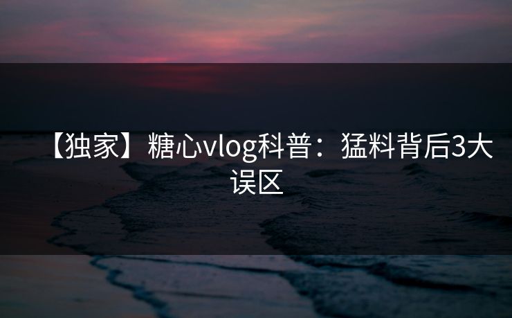 【独家】糖心vlog科普：猛料背后3大误区