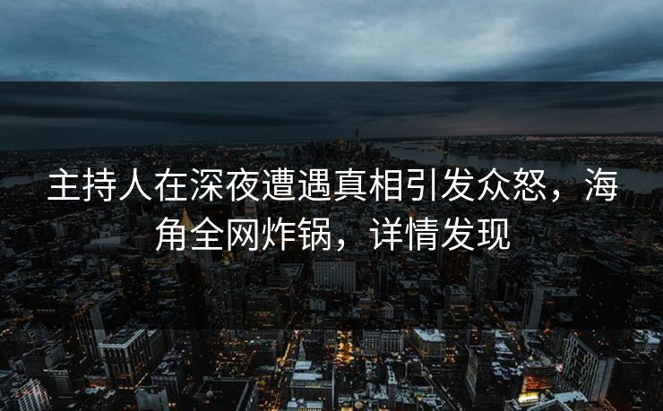 主持人在深夜遭遇真相引发众怒，海角全网炸锅，详情发现