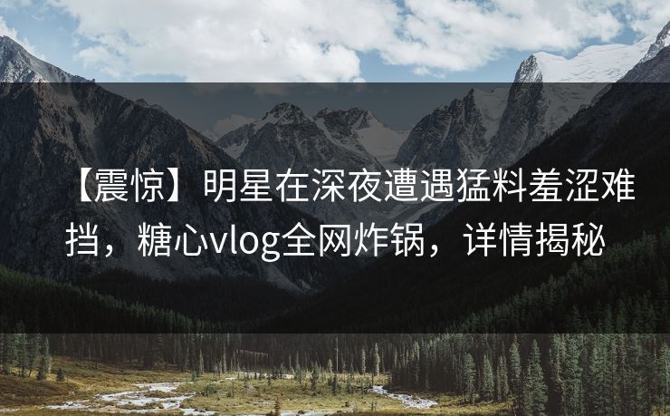 【震惊】明星在深夜遭遇猛料羞涩难挡，糖心vlog全网炸锅，详情揭秘