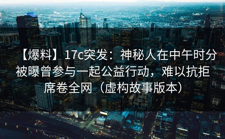 【爆料】17c突发：神秘人在中午时分被曝曾参与一起公益行动，难以抗拒席卷全网（虚构故事版本）