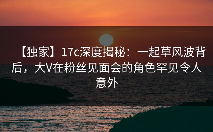 【独家】17c深度揭秘：一起草风波背后，大V在粉丝见面会的角色罕见令人意外