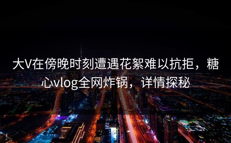 大V在傍晚时刻遭遇花絮难以抗拒，糖心vlog全网炸锅，详情探秘