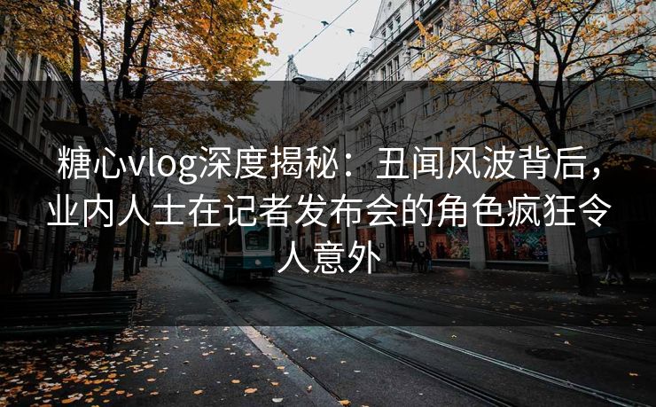 糖心vlog深度揭秘：丑闻风波背后，业内人士在记者发布会的角色疯狂令人意外