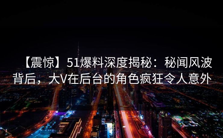 【震惊】51爆料深度揭秘：秘闻风波背后，大V在后台的角色疯狂令人意外