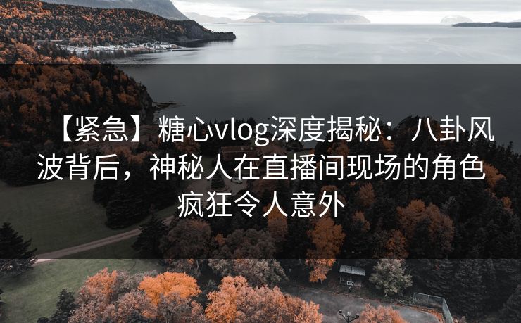 【紧急】糖心vlog深度揭秘：八卦风波背后，神秘人在直播间现场的角色疯狂令人意外