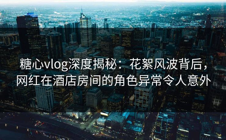 糖心vlog深度揭秘：花絮风波背后，网红在酒店房间的角色异常令人意外
