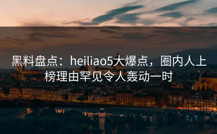 黑料盘点：heiliao5大爆点，圈内人上榜理由罕见令人轰动一时