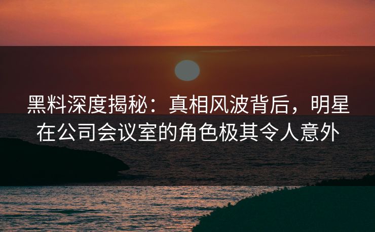 黑料深度揭秘：真相风波背后，明星在公司会议室的角色极其令人意外