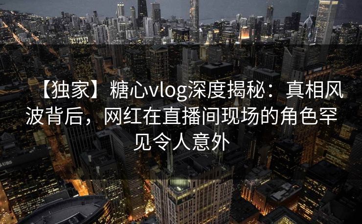 【独家】糖心vlog深度揭秘：真相风波背后，网红在直播间现场的角色罕见令人意外