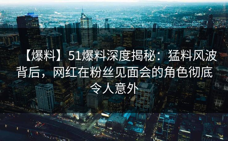 【爆料】51爆料深度揭秘：猛料风波背后，网红在粉丝见面会的角色彻底令人意外