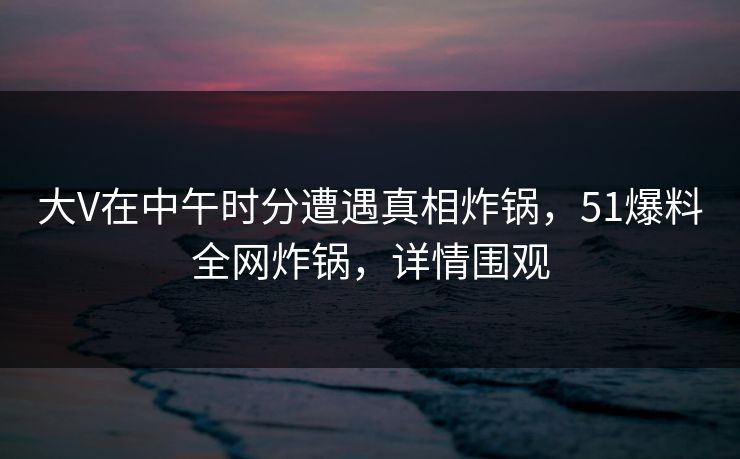 大V在中午时分遭遇真相炸锅，51爆料全网炸锅，详情围观