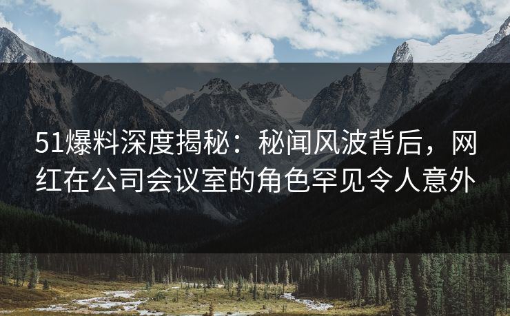 51爆料深度揭秘：秘闻风波背后，网红在公司会议室的角色罕见令人意外