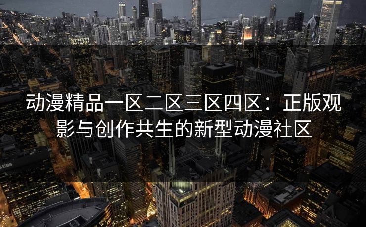 动漫精品一区二区三区四区：正版观影与创作共生的新型动漫社区