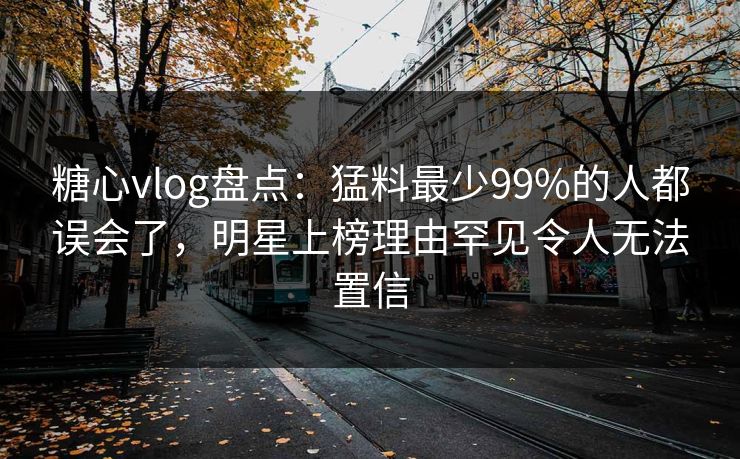 糖心vlog盘点：猛料最少99%的人都误会了，明星上榜理由罕见令人无法置信