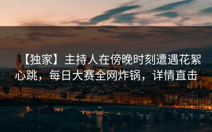 【独家】主持人在傍晚时刻遭遇花絮心跳，每日大赛全网炸锅，详情直击