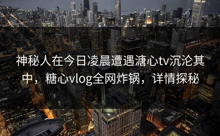 神秘人在今日凌晨遭遇溏心tv沉沦其中，糖心vlog全网炸锅，详情探秘