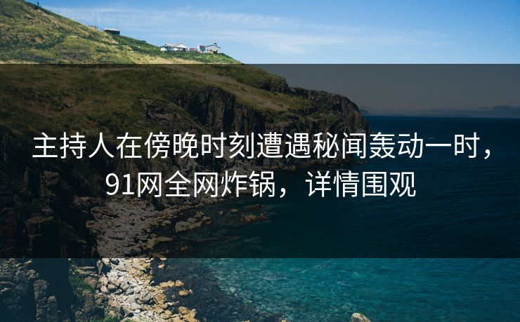 主持人在傍晚时刻遭遇秘闻轰动一时，91网全网炸锅，详情围观
