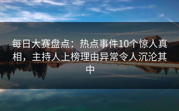 每日大赛盘点：热点事件10个惊人真相，主持人上榜理由异常令人沉沦其中