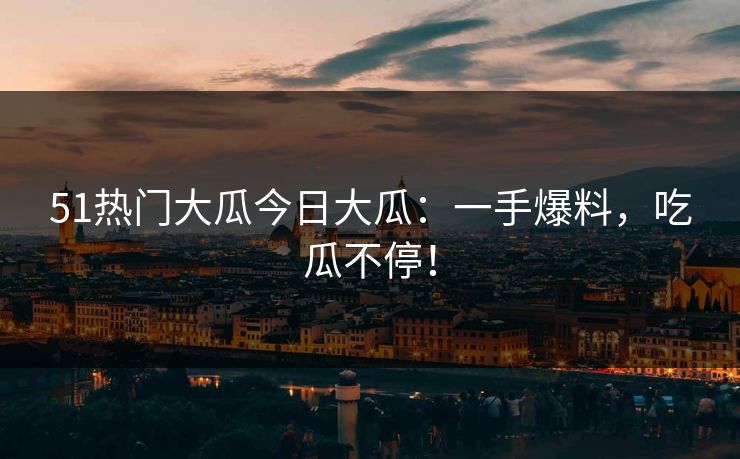 51热门大瓜今日大瓜：一手爆料，吃瓜不停！