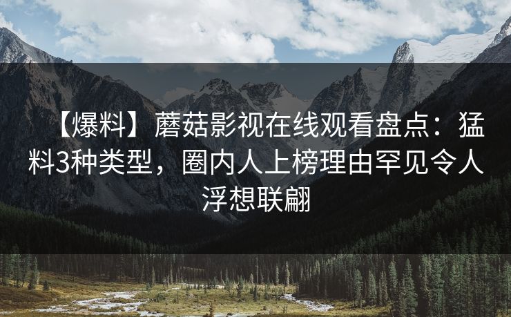 【爆料】蘑菇影视在线观看盘点：猛料3种类型，圈内人上榜理由罕见令人浮想联翩