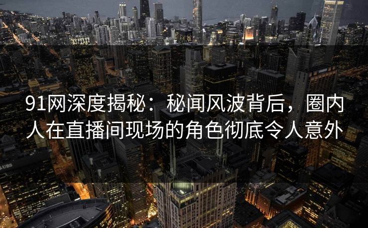 91网深度揭秘：秘闻风波背后，圈内人在直播间现场的角色彻底令人意外