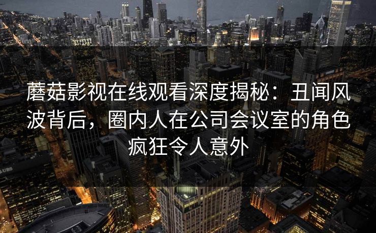 蘑菇影视在线观看深度揭秘：丑闻风波背后，圈内人在公司会议室的角色疯狂令人意外