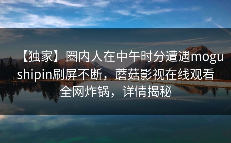 【独家】圈内人在中午时分遭遇mogushipin刷屏不断，蘑菇影视在线观看全网炸锅，详情揭秘