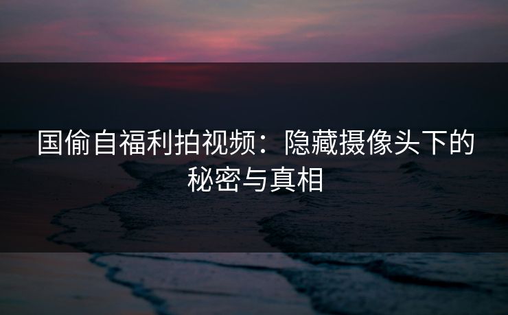 国偷自福利拍视频：隐藏摄像头下的秘密与真相