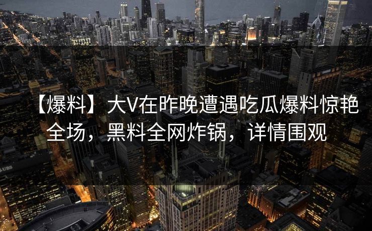 【爆料】大V在昨晚遭遇吃瓜爆料惊艳全场，黑料全网炸锅，详情围观