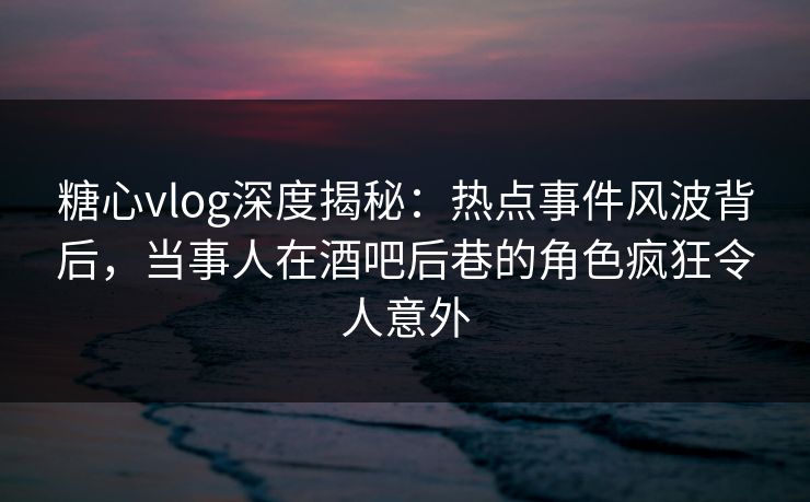 糖心vlog深度揭秘：热点事件风波背后，当事人在酒吧后巷的角色疯狂令人意外