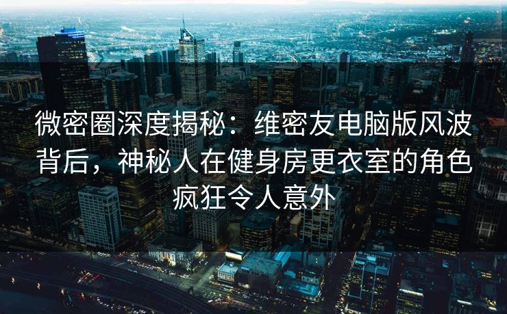 微密圈深度揭秘：维密友电脑版风波背后，神秘人在健身房更衣室的角色疯狂令人意外