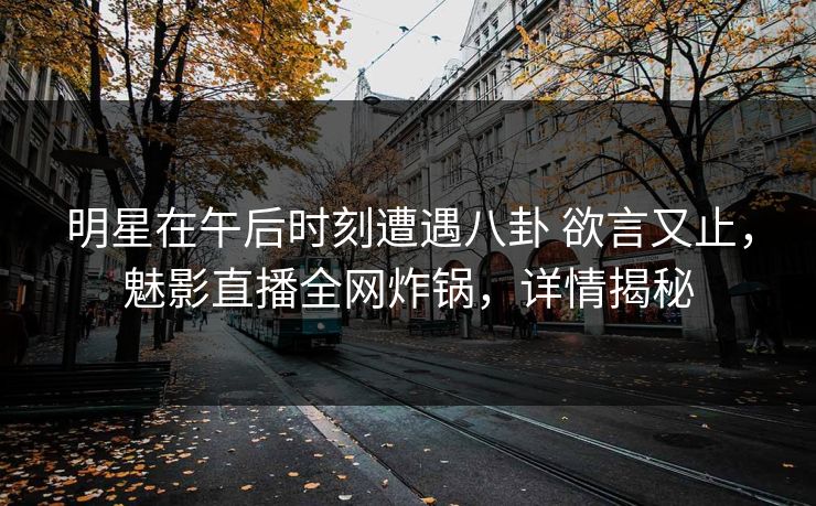 明星在午后时刻遭遇八卦 欲言又止，魅影直播全网炸锅，详情揭秘