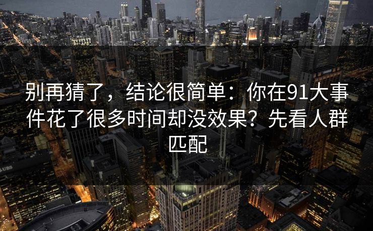 别再猜了，结论很简单：你在91大事件花了很多时间却没效果？先看人群匹配