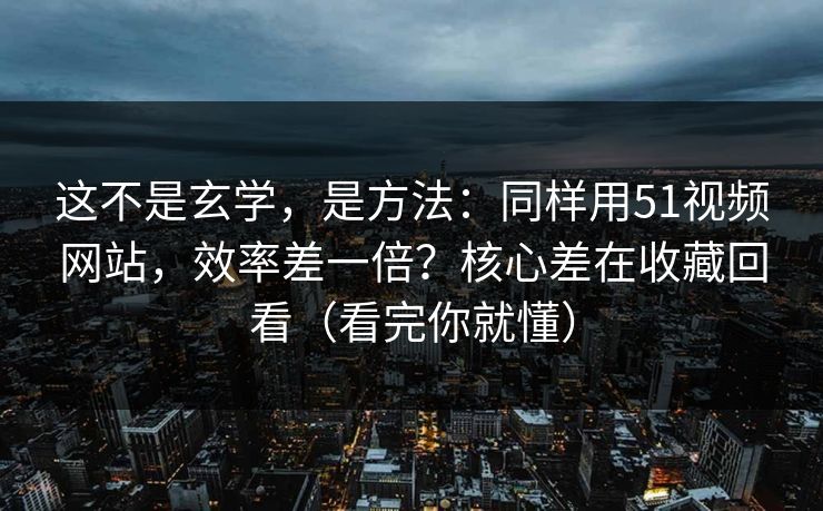 这不是玄学，是方法：同样用51视频网站，效率差一倍？核心差在收藏回看（看完你就懂）