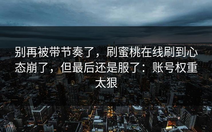 别再被带节奏了，刷蜜桃在线刷到心态崩了，但最后还是服了：账号权重太狠