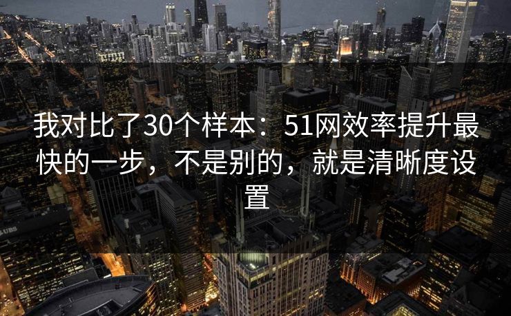 我对比了30个样本：51网效率提升最快的一步，不是别的，就是清晰度设置