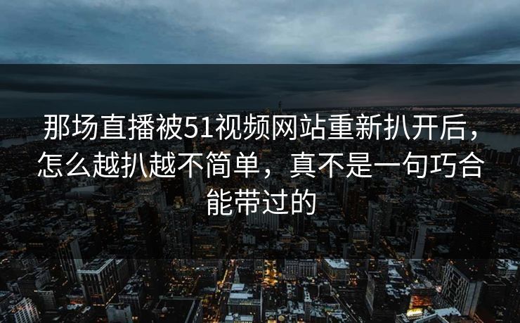 那场直播被51视频网站重新扒开后，怎么越扒越不简单，真不是一句巧合能带过的