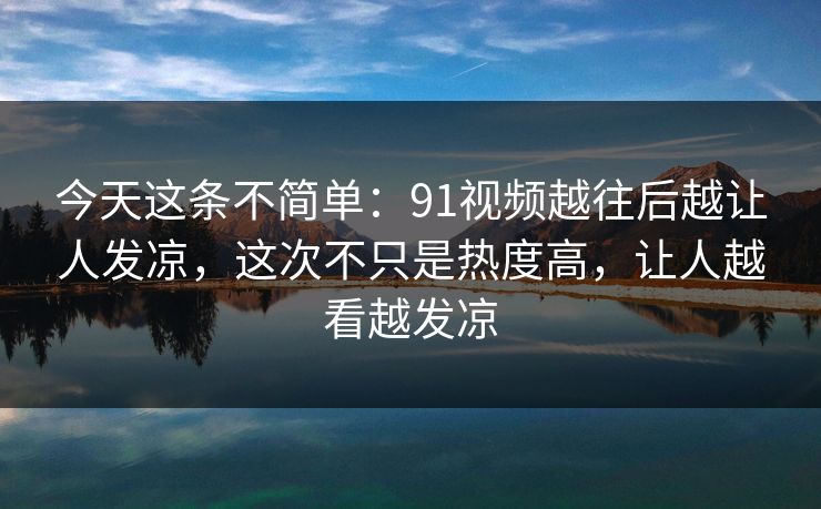 今天这条不简单:91视频越往后越让人发凉,这次不只是热度高,让人越看越发凉 今天这条不简单:91视频越往后越让人发凉,这次不只是热度高,让人越看越发凉